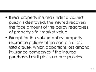 Special Issues
• If real property insured under a valued
  policy is destroyed, the insured recovers
  the face amount of the policy regardless
  of property’s fair market value
• Except for the valued policy, property
  insurance policies often contain a pro
  rata clause, which apportions loss among
  insurance companies if the insured
  purchased multiple insurance policies

                                              27-19
 
