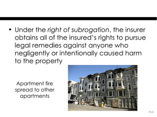 Special Issues

• Under the right of subrogation, the insurer
  obtains all of the insured’s rights to pursue
  legal remedies against anyone who
  negligently or intentionally caused harm
  to the property


   Apartment fire
  spread to other
    apartments

                                                  27-21
 