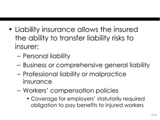 Liability Insurance
• Liability insurance allows the insured
  the ability to transfer liability risks to
  insurer:
   – Personal liability
   – Business or comprehensive general liability
   – Professional liability or malpractice
     insurance
   – Workers’ compensation policies
      • Coverage for employers’ statutorily required
        obligation to pay benefits to injured workers
                                                        27-22
 