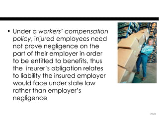 Liability Insurance

• Under a workers’ compensation
  policy, injured employees need
  not prove negligence on the
  part of their employer in order
  to be entitled to benefits, thus
  the insurer’s obligation relates
  to liability the insured employer
  would face under state law
  rather than employer’s
  negligence

                                      27-24
 