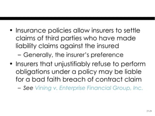 Insurer’s Obligations

• Insurance policies allow insurers to settle
  claims of third parties who have made
  liability claims against the insured
   – Generally, the insurer’s preference
• Insurers that unjustifiably refuse to perform
  obligations under a policy may be liable
  for a bad faith breach of contract claim
   – See Vining v. Enterprise Financial Group, Inc.


                                                      27-29
 