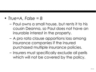 Test Your Knowledge

• True=A, False = B
  – Paul owns a small house, but rents it to his
    cousin Deanna, so Paul does not have an
    insurable interest in the property.
  – A pro rata clause apportions loss among
    insurance companies if the insured
    purchased multiple insurance policies.
  – Insurers must specifically exclude all perils
    which will not be covered by the policy.

                                                    27-31
 
