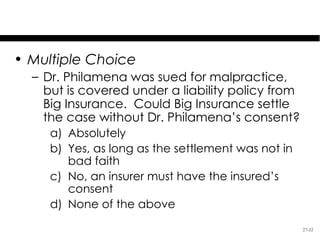 Test Your Knowledge
• Multiple Choice
  – Dr. Philamena was sued for malpractice,
    but is covered under a liability policy from
    Big Insurance. Could Big Insurance settle
    the case without Dr. Philamena’s consent?
     a) Absolutely
     b) Yes, as long as the settlement was not in
        bad faith
     c) No, an insurer must have the insured’s
        consent
     d) None of the above

                                                    27-32
 