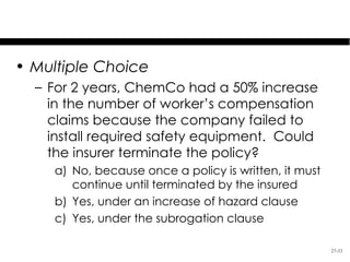 Test Your Knowledge

• Multiple Choice
  – For 2 years, ChemCo had a 50% increase
    in the number of worker’s compensation
    claims because the company failed to
    install required safety equipment. Could
    the insurer terminate the policy?
     a) No, because once a policy is written, it must
        continue until terminated by the insured
     b) Yes, under an increase of hazard clause
     c) Yes, under the subrogation clause

                                                        27-33
 