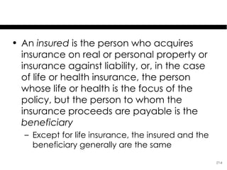 Specifics of Insurance

• An insured is the person who acquires
  insurance on real or personal property or
  insurance against liability, or, in the case
  of life or health insurance, the person
  whose life or health is the focus of the
  policy, but the person to whom the
  insurance proceeds are payable is the
  beneficiary
   – Except for life insurance, the insured and the
     beneficiary generally are the same
                                                      27-4
 