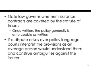 Specifics of Insurance
• State law governs whether insurance
  contracts are covered by the statute of
  frauds
  – Once written, the policy generally is
    enforceable as written
• If a dispute arises over policy language,
  courts interpret the provisions as an
  average person would understand them
  and construe ambiguities against the
  insurer
                                              27-6
 