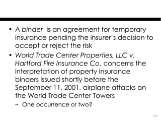 The Insurance Binder
• A binder is an agreement for temporary
  insurance pending the insurer’s decision to
  accept or reject the risk
• World Trade Center Properties, LLC v.
  Hartford Fire Insurance Co. concerns the
  interpretation of property insurance
  binders issued shortly before the
  September 11, 2001, airplane attacks on
  the World Trade Center Towers
  – One occurrence or two?
                                                27-7
 