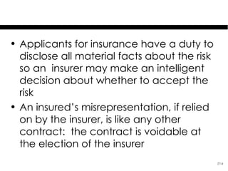 Misrepresentation

• Applicants for insurance have a duty to
  disclose all material facts about the risk
  so an insurer may make an intelligent
  decision about whether to accept the
  risk
• An insured’s misrepresentation, if relied
  on by the insurer, is like any other
  contract: the contract is voidable at
  the election of the insurer
                                               27-8
 