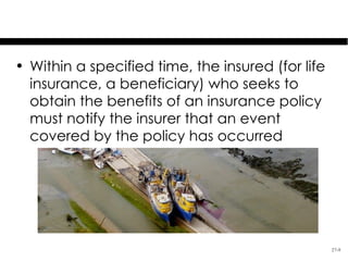 Proof of Loss & Time Limits

• Within a specified time, the insured (for life
  insurance, a beneficiary) who seeks to
  obtain the benefits of an insurance policy
  must notify the insurer that an event
  covered by the policy has occurred




                                                   27-9
 