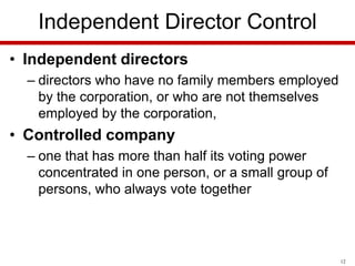 Independent Director Control
• Independent directors
– directors who have no family members employed
by the corporation, or who are not themselves
employed by the corporation,

• Controlled company
– one that has more than half its voting power
concentrated in one person, or a small group of
persons, who always vote together

12

 
