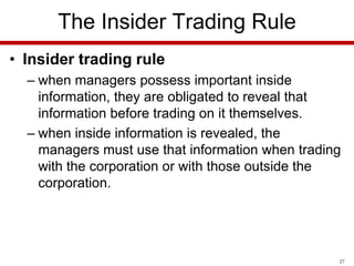The Insider Trading Rule
• Insider trading rule
– when managers possess important inside
information, they are obligated to reveal that
information before trading on it themselves.
– when inside information is revealed, the
managers must use that information when trading
with the corporation or with those outside the
corporation.

27

 