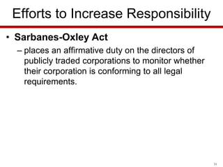 Efforts to Increase Responsibility
• Sarbanes-Oxley Act
– places an affirmative duty on the directors of
publicly traded corporations to monitor whether
their corporation is conforming to all legal
requirements.

31

 