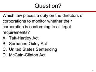 Question?
Which law places a duty on the directors of
corporations to monitor whether their
corporation is conforming to all legal
requirements?
A. Taft-Hartley Act
B. Sarbanes-Oxley Act
C. United States Sentencing
D. McCain-Clinton Act

36

 