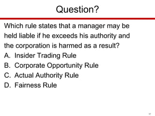 Question?
Which rule states that a manager may be
held liable if he exceeds his authority and
the corporation is harmed as a result?
A. Insider Trading Rule
B. Corporate Opportunity Rule
C. Actual Authority Rule
D. Fairness Rule

37

 