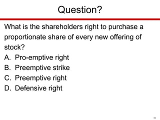 Question?
What is the shareholders right to purchase a
proportionate share of every new offering of
stock?
A. Pro-emptive right
B. Preemptive strike
C. Preemptive right
D. Defensive right

38

 