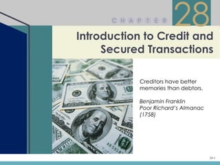 C H A P   T   E R


Introduction to Credit and
                          28
     Secured Transactions

            Creditors have better
            memories than debtors.

            Benjamin Franklin
            Poor Richard’s Almanac
            (1758)




                                     28-1
 