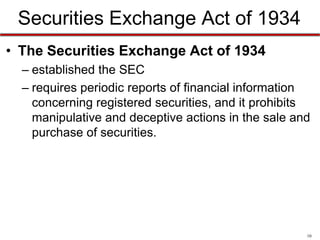 Securities Exchange Act of 1934
• The Securities Exchange Act of 1934
– established the SEC
– requires periodic reports of financial information
concerning registered securities, and it prohibits
manipulative and deceptive actions in the sale and
purchase of securities.

10

 