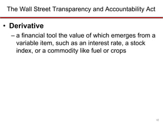 The Wall Street Transparency and Accountability Act

• Derivative
– a financial tool the value of which emerges from a
variable item, such as an interest rate, a stock
index, or a commodity like fuel or crops

12

 