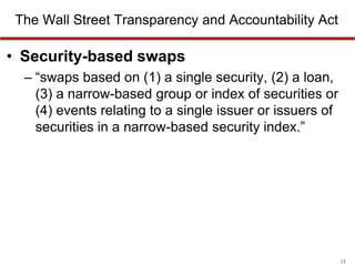 The Wall Street Transparency and Accountability Act

• Security-based swaps
– “swaps based on (1) a single security, (2) a loan,
(3) a narrow-based group or index of securities or
(4) events relating to a single issuer or issuers of
securities in a narrow-based security index.”

13

 
