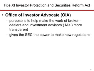 Title XI Investor Protection and Securities Reform Act

• Office of Investor Advocate (OIA)
– purpose is to help make the work of broker–
dealers and investment advisors ( IAs ) more
transparent
– gives the SEC the power to make new regulations

14

 