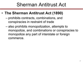 Sherman Antitrust Act
• The Sherman Antitrust Act (1890)
– prohibits contracts, combinations, and
conspiracies in restraint of trade
– also prohibits monopolization, attempts to
monopolize, and combinations or conspiracies to
monopolize any part of interstate or foreign
commerce.

17

 