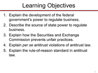 Learning Objectives
1. Explain the development of the federal
government’s power to regulate business.
2. Describe the source of state power to regulate
business.
3. Explain how the Securities and Exchange
Commission prevents unfair practices.
4. Explain per se antitrust violations of antitrust law.
5. Explain the rule-of-reason standard in antitrust
law.

2

 