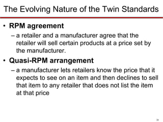 The Evolving Nature of the Twin Standards
• RPM agreement
– a retailer and a manufacturer agree that the
retailer will sell certain products at a price set by
the manufacturer.

• Quasi-RPM arrangement
– a manufacturer lets retailers know the price that it
expects to see on an item and then declines to sell
that item to any retailer that does not list the item
at that price

20

 