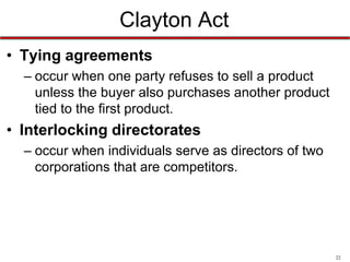 Clayton Act
• Tying agreements
– occur when one party refuses to sell a product
unless the buyer also purchases another product
tied to the first product.

• Interlocking directorates
– occur when individuals serve as directors of two
corporations that are competitors.

22

 