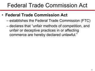 Federal Trade Commission Act
• Federal Trade Commission Act
– establishes the Federal Trade Commission (FTC)
– declares that “unfair methods of competition, and
unfair or deceptive practices in or affecting
commerce are hereby declared unlawful.”

24

 