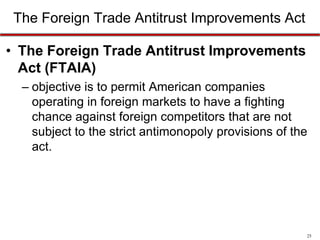 The Foreign Trade Antitrust Improvements Act
• The Foreign Trade Antitrust Improvements
Act (FTAIA)
– objective is to permit American companies
operating in foreign markets to have a fighting
chance against foreign competitors that are not
subject to the strict antimonopoly provisions of the
act.

25

 