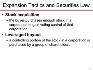 Expansion Tactics and Securities Law
• Stock acquisition
– the buyer purchases enough stock in a
corporation to gain voting control of that
corporation.

• Leveraged buyout
– a controlling portion of the stock in a corporation is
purchased by a group of shareholders

29

 