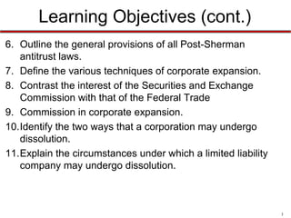 Learning Objectives (cont.)
6. Outline the general provisions of all Post-Sherman
antitrust laws.
7. Define the various techniques of corporate expansion.
8. Contrast the interest of the Securities and Exchange
Commission with that of the Federal Trade
9. Commission in corporate expansion.
10.Identify the two ways that a corporation may undergo
dissolution.
11.Explain the circumstances under which a limited liability
company may undergo dissolution.

3

 