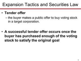 Expansion Tactics and Securities Law
• Tender offer
– the buyer makes a public offer to buy voting stock
in a target corporation.

• A successful tender offer occurs once the
buyer has purchased enough of the voting
stock to satisfy the original goal

30

 