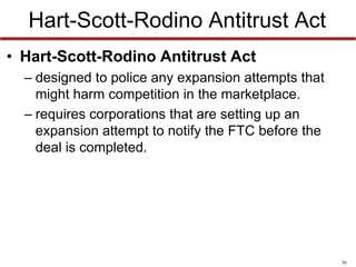 Hart-Scott-Rodino Antitrust Act
• Hart-Scott-Rodino Antitrust Act
– designed to police any expansion attempts that
might harm competition in the marketplace.
– requires corporations that are setting up an
expansion attempt to notify the FTC before the
deal is completed.

36

 