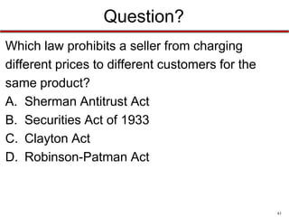 Question?
Which law prohibits a seller from charging
different prices to different customers for the
same product?
A. Sherman Antitrust Act
B. Securities Act of 1933
C. Clayton Act
D. Robinson-Patman Act

43

 