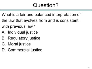 Question?
What is a fair and balanced interpretation of
the law that evolves from and is consistent
with previous law?
A. Individual justice
B. Regulatory justice
C. Moral justice
D. Commercial justice

46

 