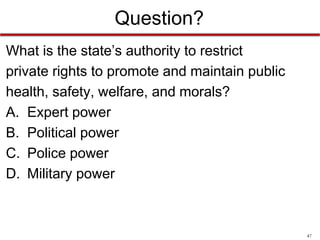Question?
What is the state’s authority to restrict
private rights to promote and maintain public
health, safety, welfare, and morals?
A. Expert power
B. Political power
C. Police power
D. Military power

47

 