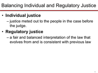 Balancing Individual and Regulatory Justice
• Individual justice
– justice meted out to the people in the case before
the judge.

• Regulatory justice
– a fair and balanced interpretation of the law that
evolves from and is consistent with previous law

6

 