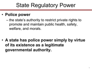 State Regulatory Power
• Police power
– the state’s authority to restrict private rights to
promote and maintain public health, safety,
welfare, and morals.

• A state has police power simply by virtue
of its existence as a legitimate
governmental authority.

7

 