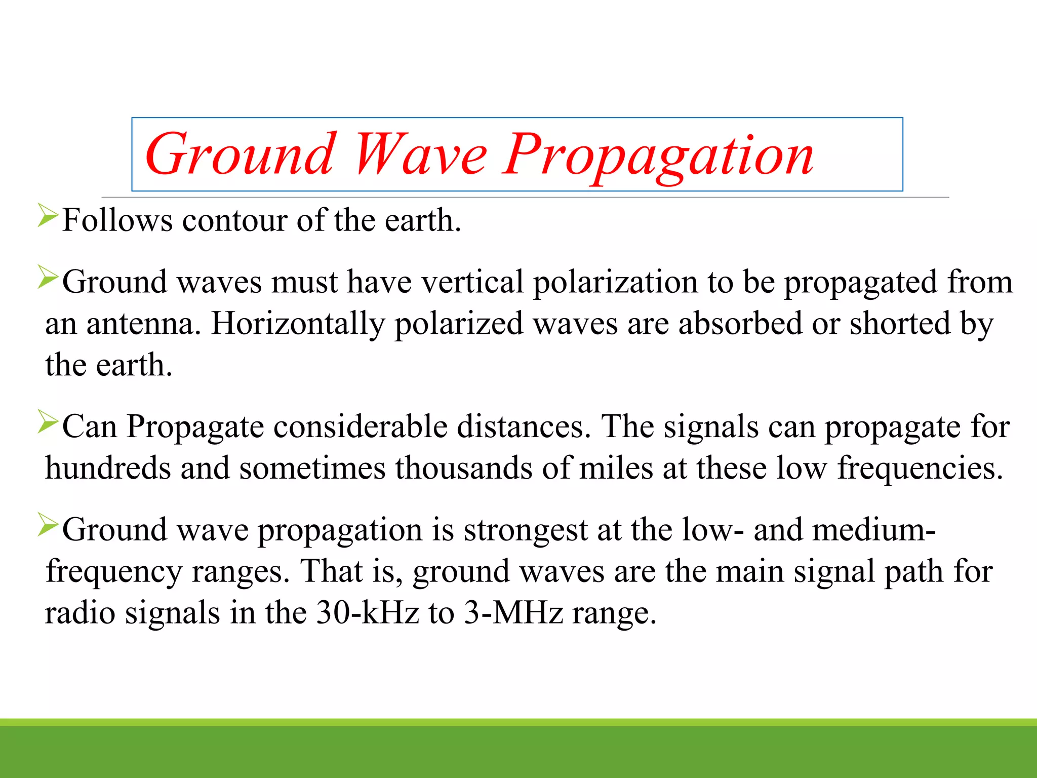 Ground Wave Propagation
Follows contour of the earth.
Ground waves must have vertical polarization to be propagated from
an antenna. Horizontally polarized waves are absorbed or shorted by
the earth.
Can Propagate considerable distances. The signals can propagate for
hundreds and sometimes thousands of miles at these low frequencies.
Ground wave propagation is strongest at the low- and medium-
frequency ranges. That is, ground waves are the main signal path for
radio signals in the 30-kHz to 3-MHz range.
 