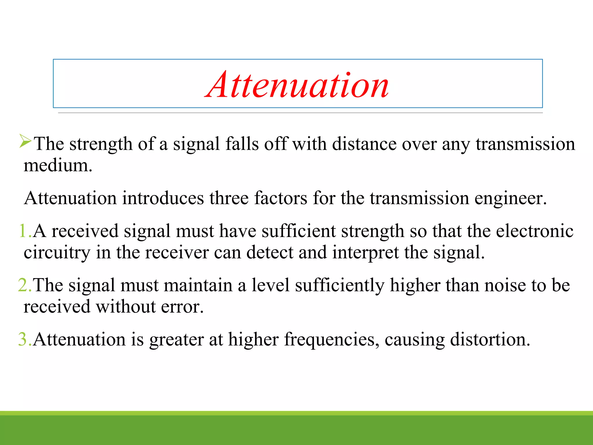 Attenuation
The strength of a signal falls off with distance over any transmission
medium.
Attenuation introduces three factors for the transmission engineer.
1.A received signal must have sufficient strength so that the electronic
circuitry in the receiver can detect and interpret the signal.
2.The signal must maintain a level sufficiently higher than noise to be
received without error.
3.Attenuation is greater at higher frequencies, causing distortion.
 