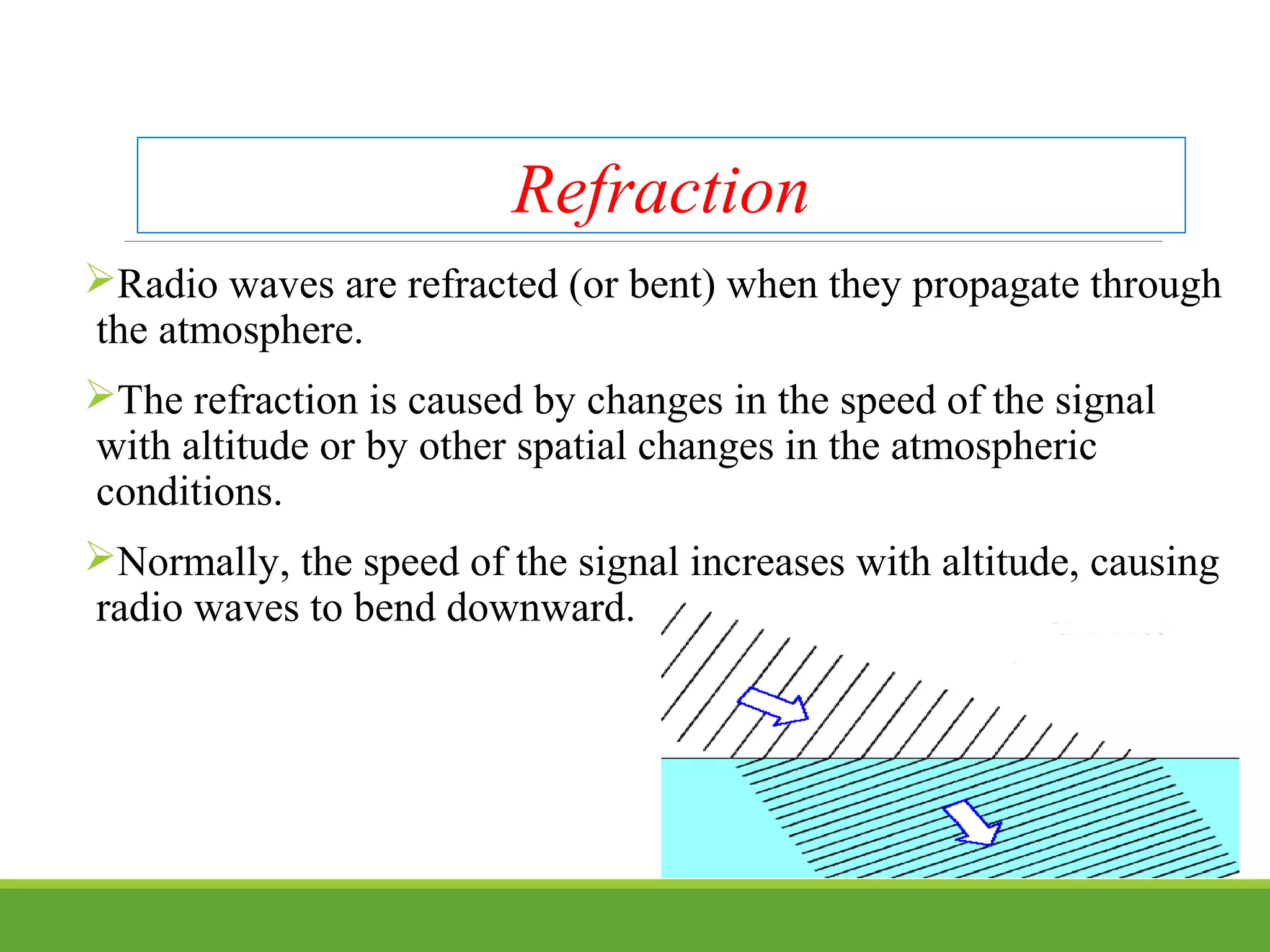 Refraction
Radio waves are refracted (or bent) when they propagate through
the atmosphere.
The refraction is caused by changes in the speed of the signal
with altitude or by other spatial changes in the atmospheric
conditions.
Normally, the speed of the signal increases with altitude, causing
radio waves to bend downward.
 