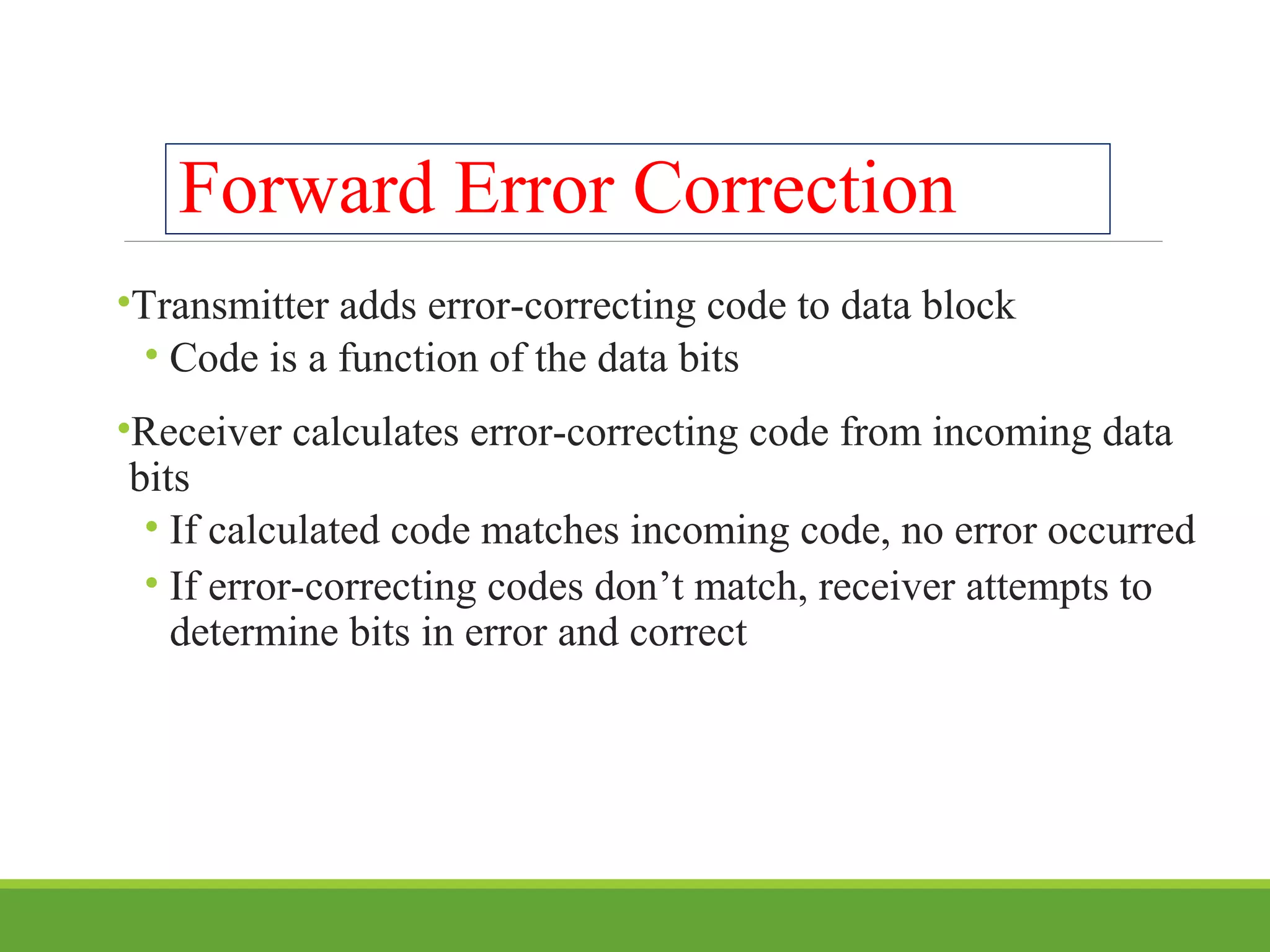 Forward Error Correction
•Transmitter adds error-correcting code to data block
• Code is a function of the data bits
•Receiver calculates error-correcting code from incoming data
bits
• If calculated code matches incoming code, no error occurred
• If error-correcting codes don’t match, receiver attempts to
determine bits in error and correct
 