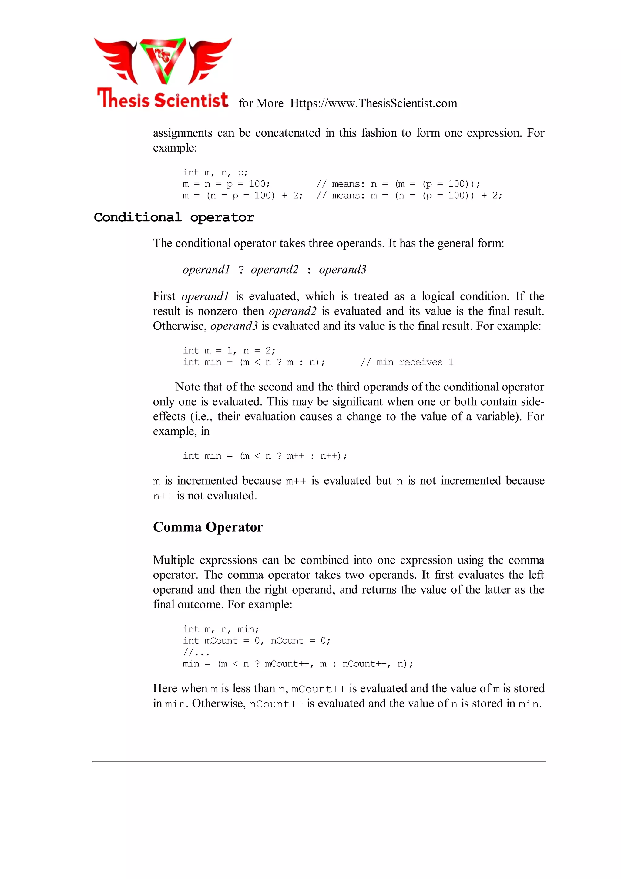 for More Https://www.ThesisScientist.com
assignments can be concatenated in this fashion to form one expression. For
example:
int m, n, p;
m = n = p = 100; // means: n = (m = (p = 100));
m = (n = p = 100) + 2; // means: m = (n = (p = 100)) + 2;
Conditional operator
The conditional operator takes three operands. It has the general form:
operand1 ? operand2 : operand3
First operand1 is evaluated, which is treated as a logical condition. If the
result is nonzero then operand2 is evaluated and its value is the final result.
Otherwise, operand3 is evaluated and its value is the final result. For example:
int m = 1, n = 2;
int min = (m < n ? m : n); // min receives 1
Note that of the second and the third operands of the conditional operator
only one is evaluated. This may be significant when one or both contain side-
effects (i.e., their evaluation causes a change to the value of a variable). For
example, in
int min = (m < n ? m++ : n++);
m is incremented because m++ is evaluated but n is not incremented because
n++ is not evaluated.
Comma Operator
Multiple expressions can be combined into one expression using the comma
operator. The comma operator takes two operands. It first evaluates the left
operand and then the right operand, and returns the value of the latter as the
final outcome. For example:
int m, n, min;
int mCount = 0, nCount = 0;
//...
min = (m < n ? mCount++, m : nCount++, n);
Here when m is less than n, mCount++ is evaluated and the value of m is stored
in min. Otherwise, nCount++ is evaluated and the value of n is stored in min.
 