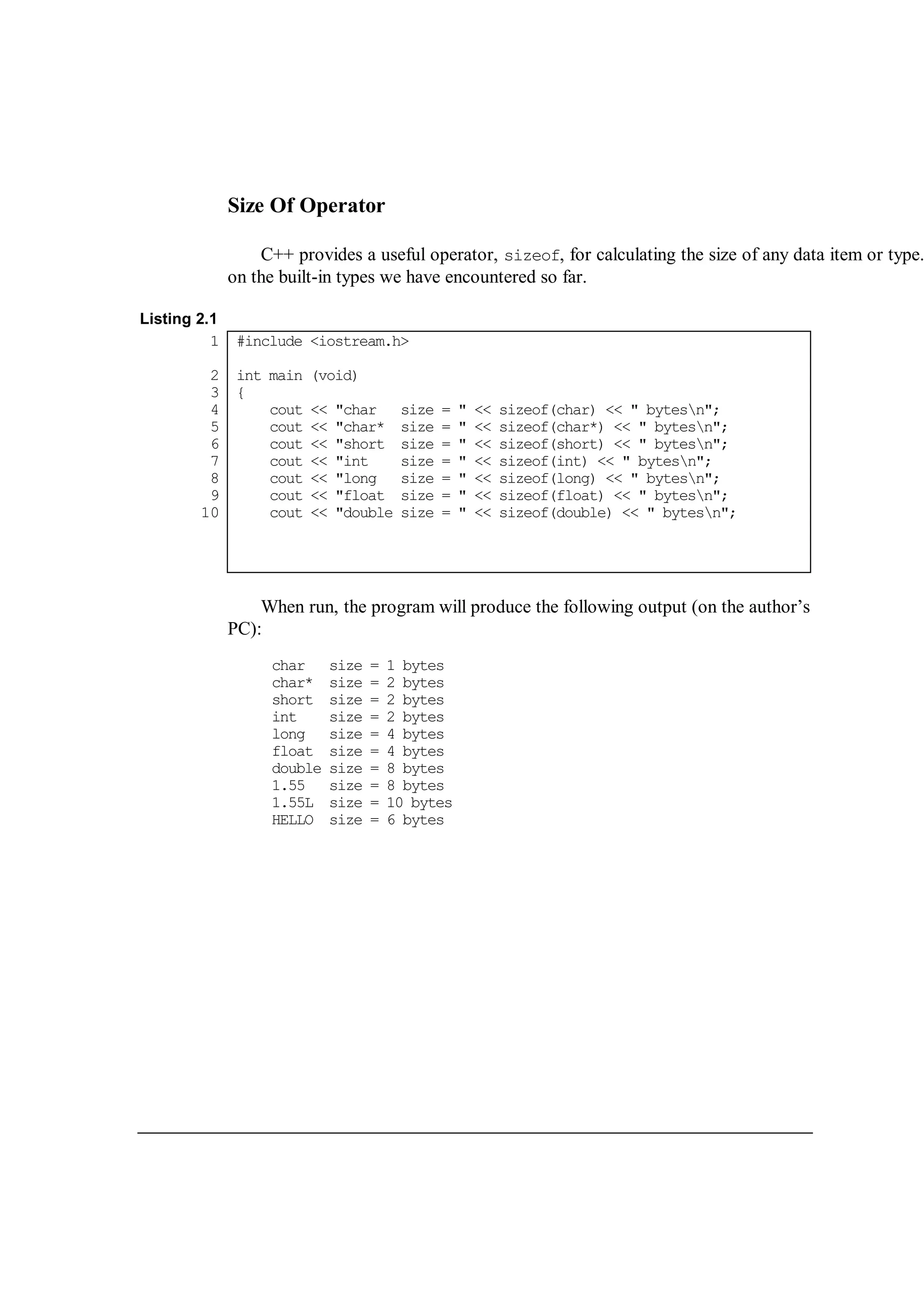 Size Of Operator
C++ provides a useful operator, sizeof, for calculating the size of any data item or type.
on the built-in types we have encountered so far.
Listing 2.1
1
2
3
4
5
6
7
8
9
10
#include <iostream.h>
int main (void)
{
cout << "char size = " << sizeof(char) << " bytesn";
cout << "char* size = " << sizeof(char*) << " bytesn";
cout << "short size = " << sizeof(short) << " bytesn";
cout << "int size = " << sizeof(int) << " bytesn";
cout << "long size = " << sizeof(long) << " bytesn";
cout << "float size = " << sizeof(float) << " bytesn";
cout << "double size = " << sizeof(double) << " bytesn";
When run, the program will produce the following output (on the author’s
PC):
char size = 1 bytes
char* size = 2 bytes
short size = 2 bytes
int size = 2 bytes
long size = 4 bytes
float size = 4 bytes
double size = 8 bytes
1.55 size = 8 bytes
1.55L size = 10 bytes
HELLO size = 6 bytes
 