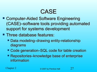 27© 2007 by Prentice Hall© 2007 by Prentice HallChapter 2
CASECASE
 Computer-Aided Software EngineeringComputer-Aided Software Engineering
(CASE)–software tools providing automated(CASE)–software tools providing automated
support for systems developmentsupport for systems development
 Three database features:Three database features:
 Data modeling–drawing entity-relationshipData modeling–drawing entity-relationship
diagramsdiagrams
 Code generation–SQL code for table creationCode generation–SQL code for table creation
 Repositories–knowledge base of enterpriseRepositories–knowledge base of enterprise
informationinformation
 