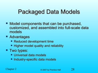 28© 2007 by Prentice Hall© 2007 by Prentice HallChapter 2
Packaged Data ModelsPackaged Data Models
 Model components that can be purchased,Model components that can be purchased,
customized, and assembled into full-scale datacustomized, and assembled into full-scale data
modelsmodels
 AdvantagesAdvantages
 Reduced development timeReduced development time
 Higher model quality and reliabilityHigher model quality and reliability
 Two types:Two types:
 Universal data modelsUniversal data models
 Industry-specific data modelsIndustry-specific data models
 