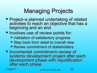 29© 2007 by Prentice Hall© 2007 by Prentice HallChapter 2
Managing ProjectsManaging Projects
 Project–a planned undertaking of relatedProject–a planned undertaking of related
activities to reach an objective that has aactivities to reach an objective that has a
beginning and an endbeginning and an end
 Involves use of review points for:Involves use of review points for:
 Validation of satisfactory progressValidation of satisfactory progress
 Step back from detail to overall viewStep back from detail to overall view
 Renew commitment of stakeholdersRenew commitment of stakeholders
 Incremental commitment–review ofIncremental commitment–review of
systems development project after eachsystems development project after each
development phase with rejustificationdevelopment phase with rejustification
after each phaseafter each phase
 