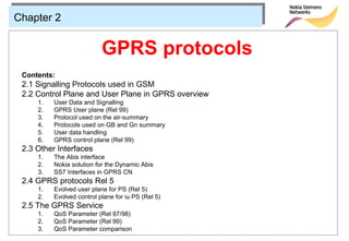 Chapter 2


                           GPRS protocols
 Contents:
 2.1 Signalling Protocols used in GSM
 2.2 Control Plane and User Plane in GPRS overview
     1.   User Data and Signalling
     2.   GPRS User plane (Rel 99)
     3.   Protocol used on the air-summary
     4.   Protocols used on GB and Gn summary
     5.   User data handling
     6.   GPRS control plane (Rel 99)
 2.3 Other Interfaces
     1.   The Abis interface
     2.   Nokia solution for the Dynamic Abis
     3.   SS7 Interfaces in GPRS CN
 2.4 GPRS protocols Rel 5
     1.   Evolved user plane for PS (Rel 5)
     2.   Evolved control plane for iu PS (Rel 5)
 2.5 The GPRS Service
     1.   QoS Parameter (Rel 97/98)
     2.   QoS Parameter (Rel 99)
     3.   QoS Parameter comparison
 