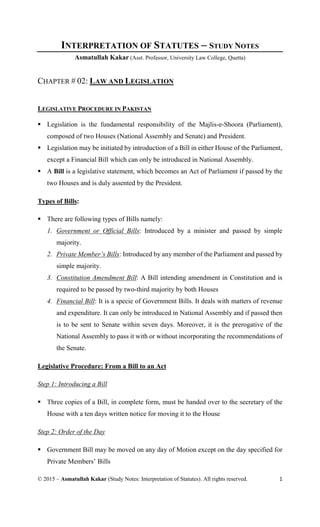 © 2015 – Asmatullah Kakar (Study Notes: Interpretation of Statutes). All rights reserved. 1
INTERPRETATION OF STATUTES – STUDY NOTES
Asmatullah Kakar (Asst. Professor, University Law College, Quetta)
CHAPTER # 02: LAW AND LEGISLATION
LEGISLATIVE PROCEDURE IN PAKISTAN
 Legislation is the fundamental responsibility of the Majlis-e-Shoora (Parliament),
composed of two Houses (National Assembly and Senate) and President.
 Legislation may be initiated by introduction of a Bill in either House of the Parliament,
except a Financial Bill which can only be introduced in National Assembly.
 A Bill is a legislative statement, which becomes an Act of Parliament if passed by the
two Houses and is duly assented by the President.
Types of Bills:
 There are following types of Bills namely:
1. Government or Official Bills: Introduced by a minister and passed by simple
majority.
2. Private Member’s Bills: Introduced by any member of the Parliament and passed by
simple majority.
3. Constitution Amendment Bill: A Bill intending amendment in Constitution and is
required to be passed by two-third majority by both Houses
4. Financial Bill: It is a specie of Government Bills. It deals with matters of revenue
and expenditure. It can only be introduced in National Assembly and if passed then
is to be sent to Senate within seven days. Moreover, it is the prerogative of the
National Assembly to pass it with or without incorporating the recommendations of
the Senate.
Legislative Procedure: From a Bill to an Act
Step 1: Introducing a Bill
 Three copies of a Bill, in complete form, must be handed over to the secretary of the
House with a ten days written notice for moving it to the House
Step 2: Order of the Day
 Government Bill may be moved on any day of Motion except on the day specified for
Private Members’ Bills
 